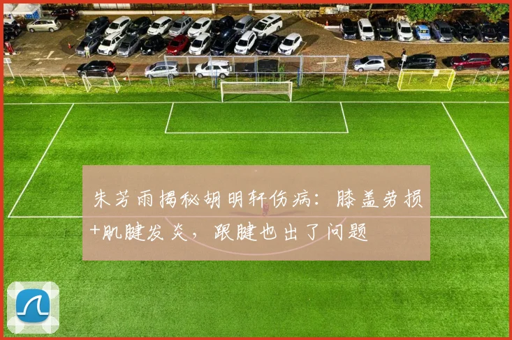 朱芳雨揭秘胡明轩伤病:膝盖劳损+肌腱发炎,跟腱也出了问题