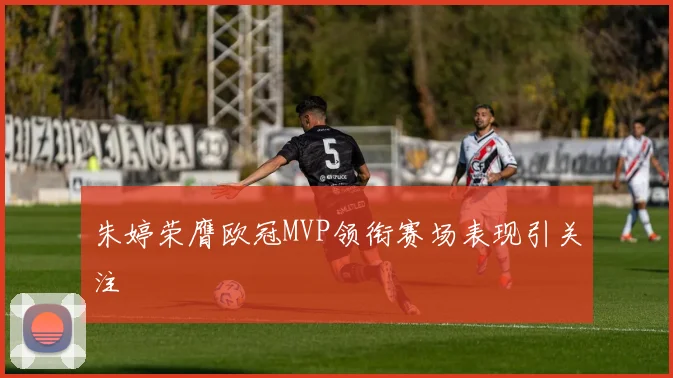 朱婷荣膺欧冠MVP领衔赛场表现引关注