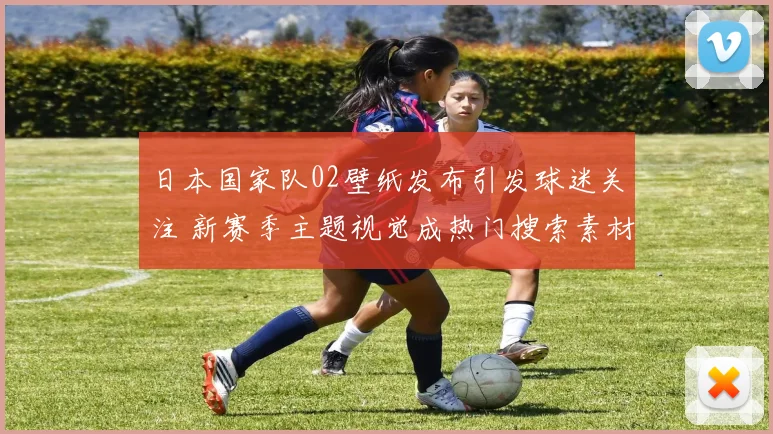 日本国家队02壁纸发布引发球迷关注 新赛季主题视觉成热门搜索素材