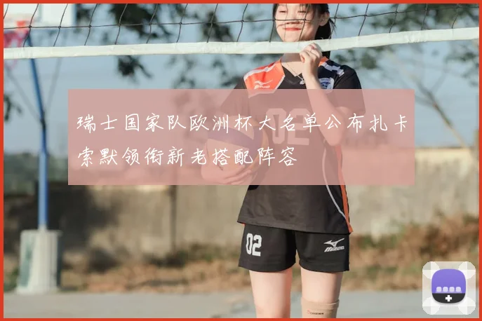 瑞士国家队欧洲杯大名单公布扎卡索默领衔新老搭配阵容