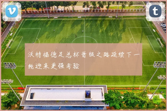 沃特福德足总杯晋级之路延续下一轮迎来更强考验