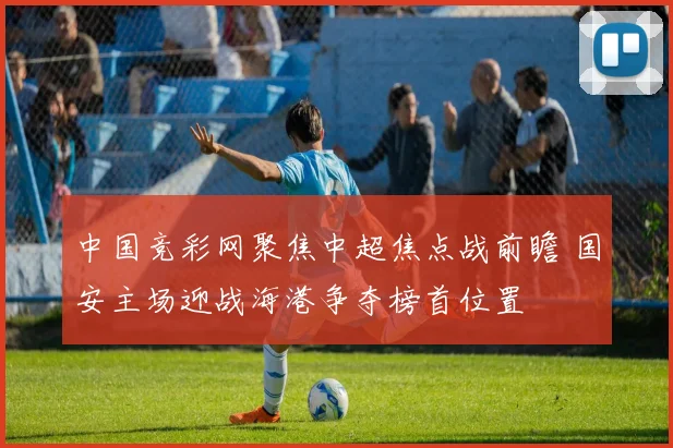 中国竞彩网聚焦中超焦点战前瞻 国安主场迎战海港争夺榜首位置