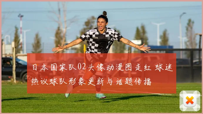 日本国家队02头像动漫图走红 球迷热议球队形象更新与话题传播