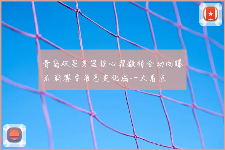 青岛双星男篮核心翟毅转会动向曝光 新赛季角色变化成一大看点