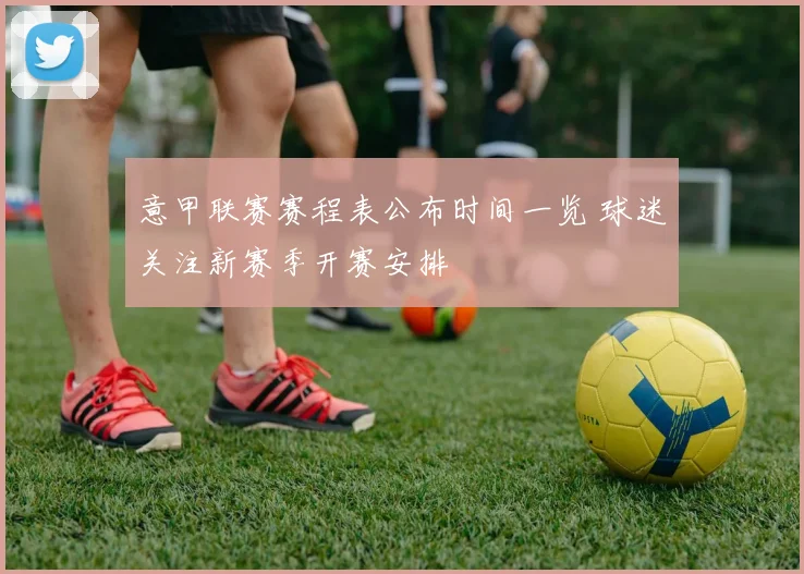 意甲联赛赛程表公布时间一览 球迷关注新赛季开赛安排