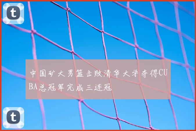 中国矿大男篮击败清华大学夺得CUBA总冠军完成三连冠