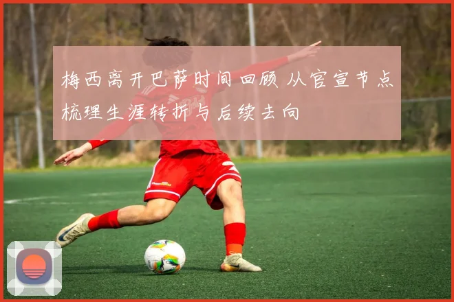 梅西离开巴萨时间回顾 从官宣节点梳理生涯转折与后续去向