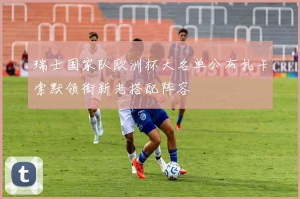 瑞士国家队欧洲杯大名单公布扎卡索默领衔新老搭配阵容