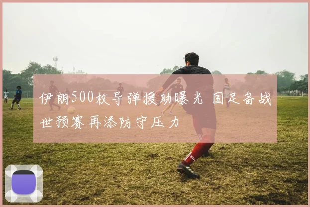 伊朗500枚导弹援助曝光 国足备战世预赛再添防守压力