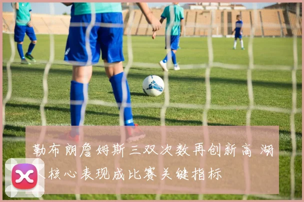 勒布朗詹姆斯三双次数再创新高 湖人核心表现成比赛关键指标