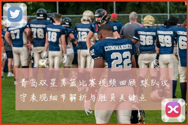 青岛双星男篮比赛视频回顾 球队攻守表现细节解析与胜负关键点